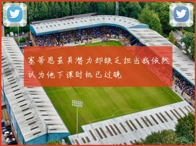 塞蒂恩虽具潜力却缺乏担当我依然认为他下课时机已过晚