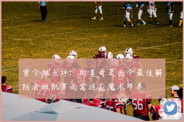 曾令旭点评：约基奇是当今最佳解防者班凯罗尚需适应魔术节奏