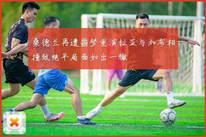 桑德兰再遭噩梦重演拉亚与加布相撞致绝平局面如出一辙