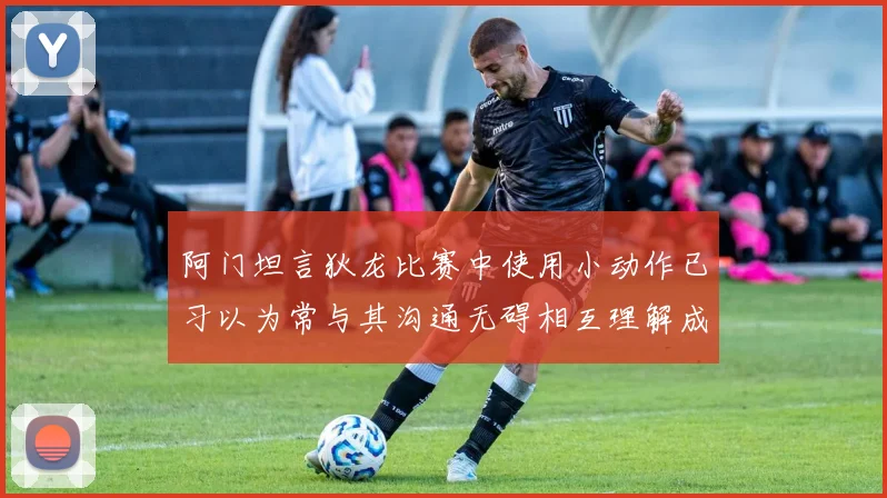 阿门坦言狄龙比赛中使用小动作已习以为常与其沟通无碍相互理解成默契