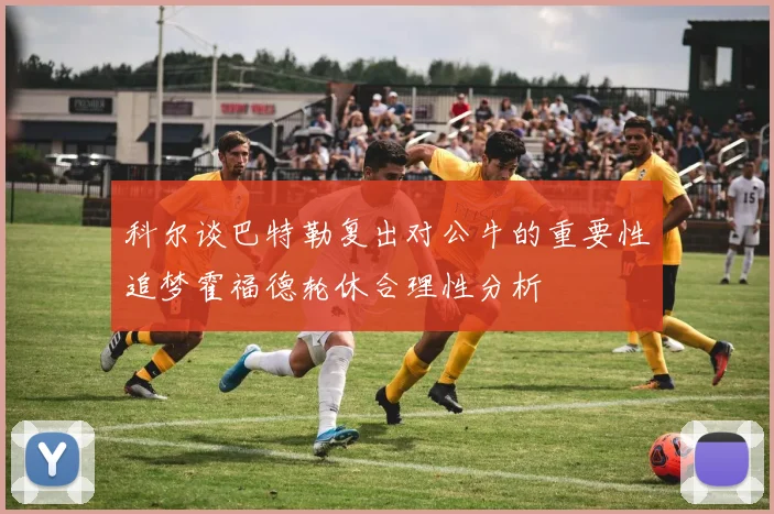 科尔谈巴特勒复出对公牛的重要性追梦霍福德轮休合理性分析
