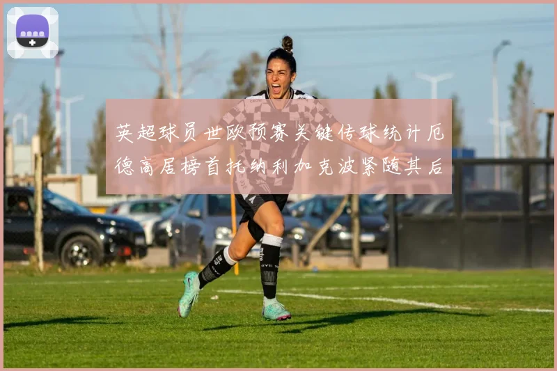 英超球员世欧预赛关键传球统计厄德高居榜首托纳利加克波紧随其后
