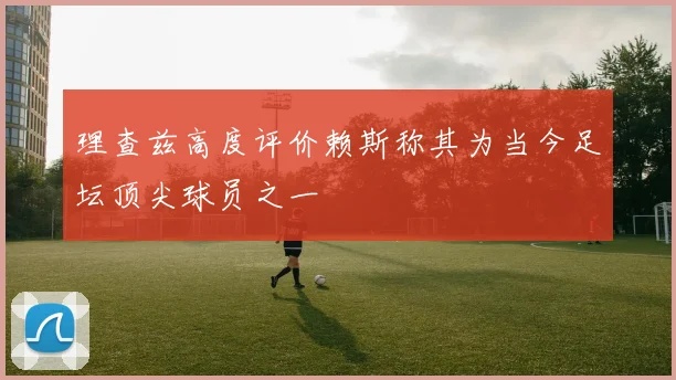 理查兹高度评价赖斯称其为当今足坛顶尖球员之一