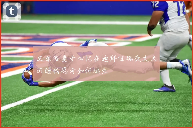 皮尔洛妻子回忆在迪拜惊魂夜丈夫沉睡我思考如何逃生