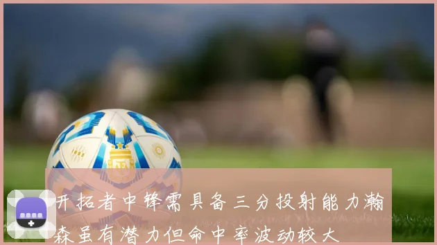 开拓者中锋需具备三分投射能力瀚森虽有潜力但命中率波动较大