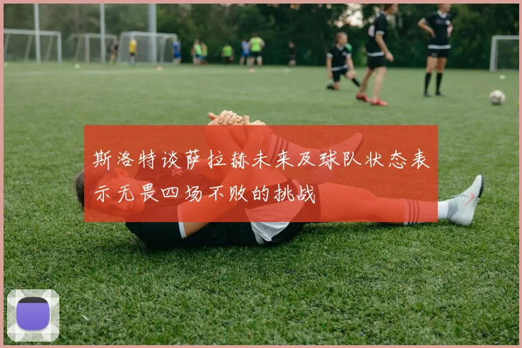 斯洛特谈萨拉赫未来及球队状态表示无畏四场不败的挑战