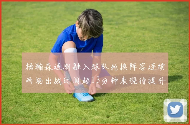 杨瀚森逐渐融入球队轮换阵容连续两场出战时间超13分钟表现待提升