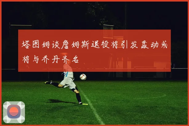 塔图姆谈詹姆斯退役将引发轰动或将与乔丹齐名