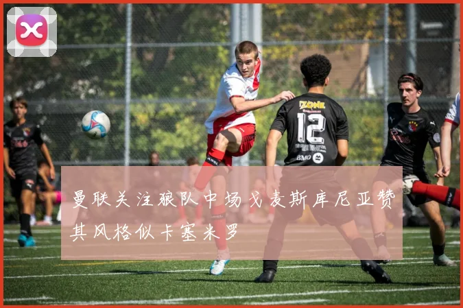 曼联关注狼队中场戈麦斯库尼亚赞其风格似卡塞米罗