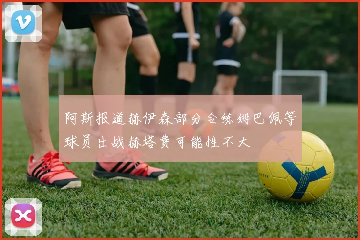 阿斯报道赫伊森部分合练姆巴佩等球员出战赫塔费可能性不大