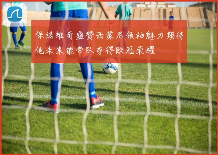 保诺维奇盛赞西蒙尼领袖魅力期待他未来能带队夺得欧冠荣耀