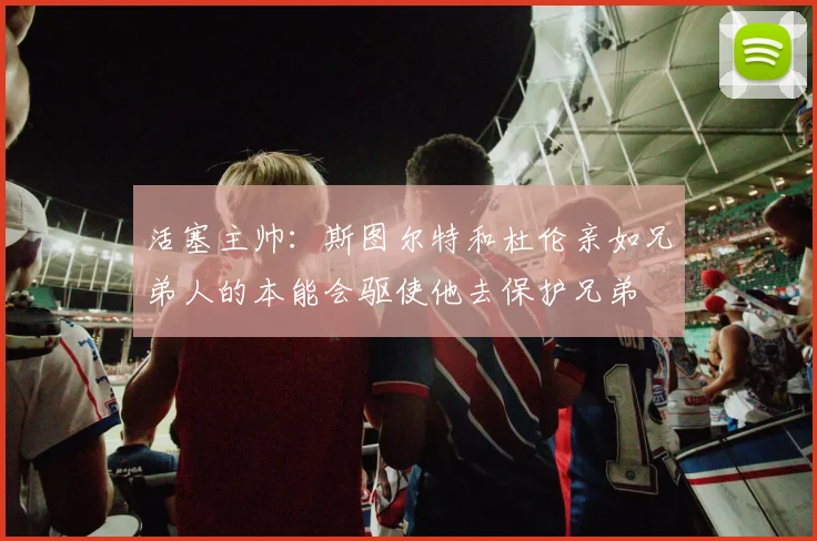 活塞主帅：斯图尔特和杜伦亲如兄弟人的本能会驱使他去保护兄弟