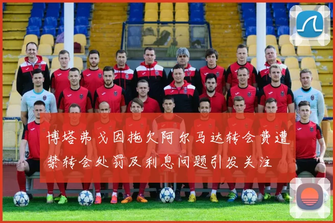 博塔弗戈因拖欠阿尔马达转会费遭禁转会处罚及利息问题引发关注