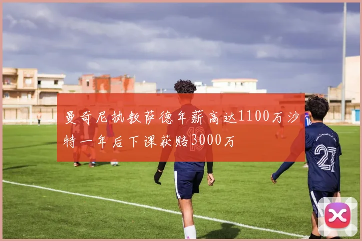 曼奇尼执教萨德年薪高达1100万沙特一年后下课获赔3000万