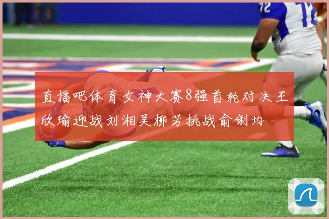 直播吧体育女神大赛8强首轮对决王欣瑜迎战刘湘吴柳芳挑战俞俐均