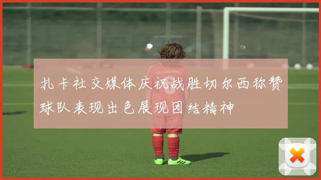 扎卡社交媒体庆祝战胜切尔西称赞球队表现出色展现团结精神