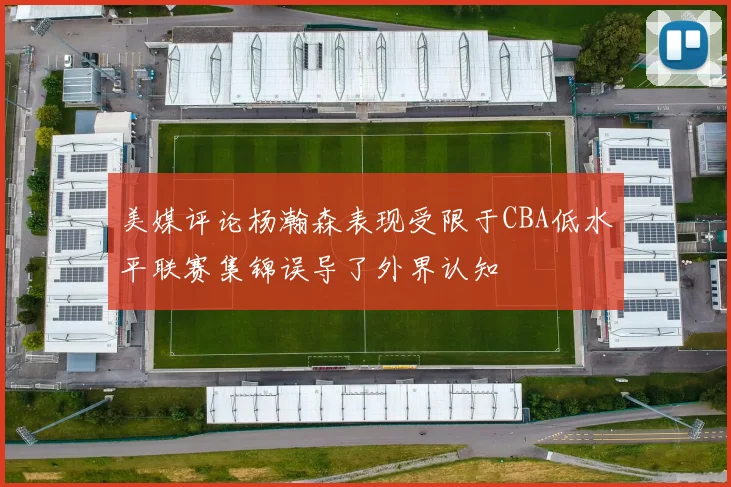 美媒评论杨瀚森表现受限于CBA低水平联赛集锦误导了外界认知