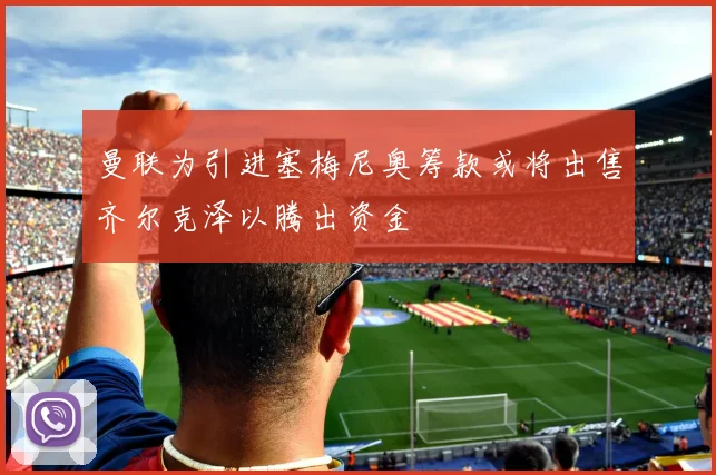 曼联为引进塞梅尼奥筹款或将出售齐尔克泽以腾出资金