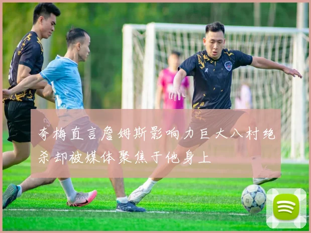 夸梅直言詹姆斯影响力巨大八村绝杀却被媒体聚焦于他身上