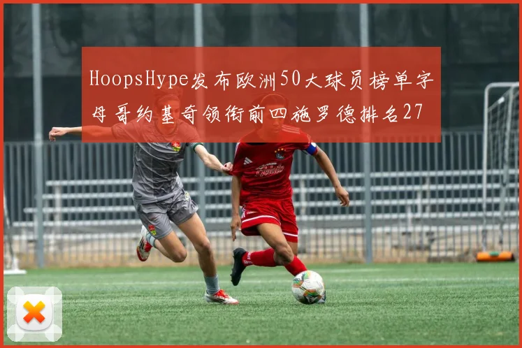 HoopsHype发布欧洲50大球员榜单字母哥约基奇领衔前四施罗德排名27