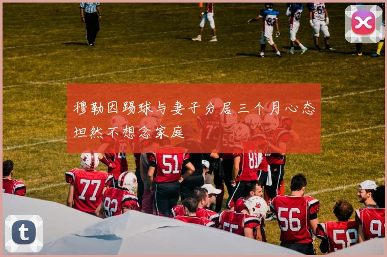 穆勒因踢球与妻子分居三个月心态坦然不想念家庭