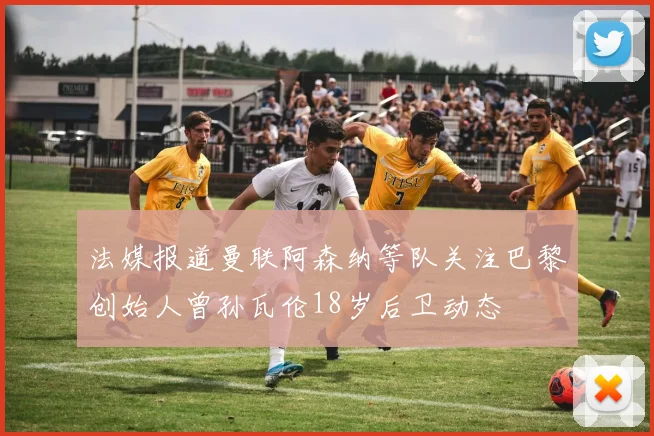 法媒报道曼联阿森纳等队关注巴黎创始人曾孙瓦伦18岁后卫动态