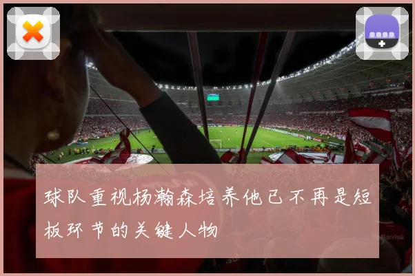 球队重视杨瀚森培养他已不再是短板环节的关键人物