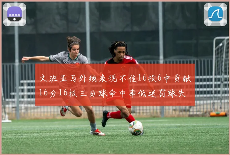 文班亚马外线表现不佳16投6中贡献16分16板三分球命中率低迷罚球失准影响球队表现